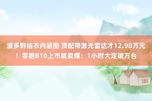 波多野结衣内涵图 顶配带激光雷达才12.98万元!零跑B10上市就卖爆:1小时大定破万台