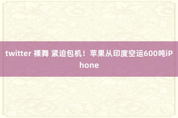 twitter 裸舞 紧迫包机!苹果从印度空运600吨iPhone