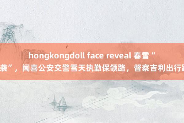 hongkongdoll face reveal 春雪“突袭”,闻喜公安交警雪天执勤保领路,督察吉利出行路!