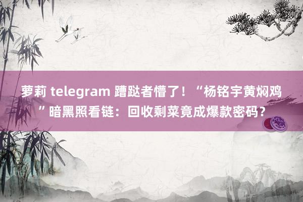 萝莉 telegram 蹧跶者懵了!“杨铭宇黄焖鸡”暗黑照看链:回收剩菜竟成爆款密码?
