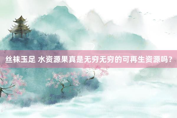 丝袜玉足 水资源果真是无穷无穷的可再生资源吗?