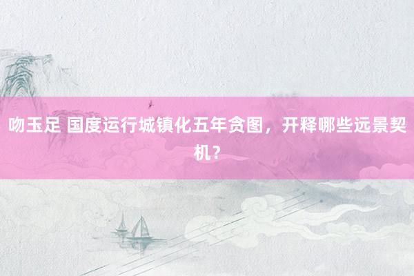 吻玉足 国度运行城镇化五年贪图,开释哪些远景契机?
