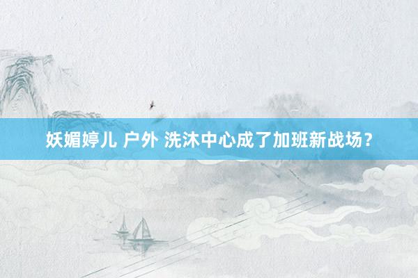妖媚婷儿 户外 洗沐中心成了加班新战场?