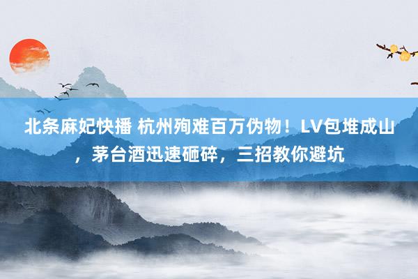 北条麻妃快播 杭州殉难百万伪物!LV包堆成山,茅台酒迅速砸碎,三招教你避坑