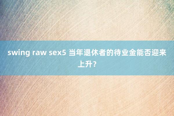 swing raw sex5 当年退休者的待业金能否迎来上升?
