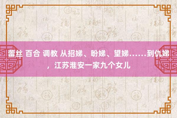 蕾丝 百合 调教 从招娣、盼娣、望娣……到仇娣,江苏淮安一家九个女儿