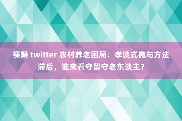 裸舞 twitter 农村养老困局:孝谈式微与方法滞后,谁来看守留守老东谈主?