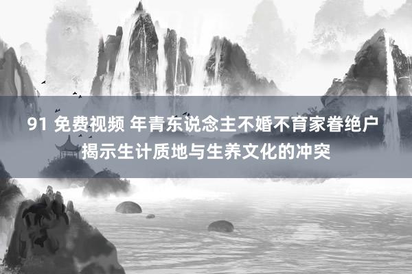 91 免费视频 年青东说念主不婚不育家眷绝户 揭示生计质地与生养文化的冲突