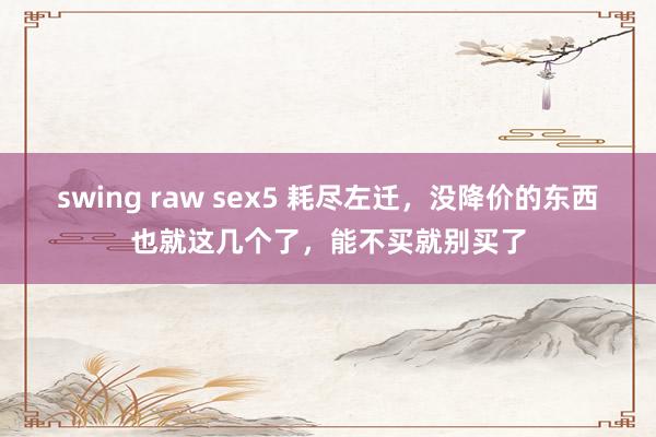 swing raw sex5 耗尽左迁,没降价的东西也就这几个了,能不买就别买了
