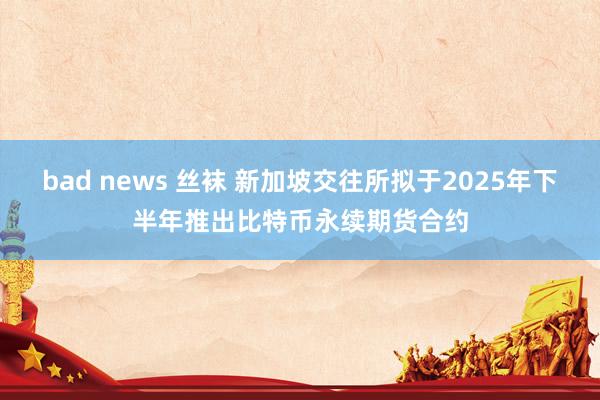 bad news 丝袜 新加坡交往所拟于2025年下半年推出比特币永续期货合约