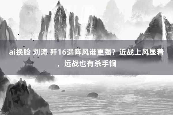 ai换脸 刘涛 歼16遇阵风谁更强?近战上风显着,远战也有杀手锏