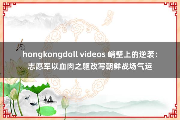 hongkongdoll videos 峭壁上的逆袭:志愿军以血肉之躯改写朝鲜战场气运