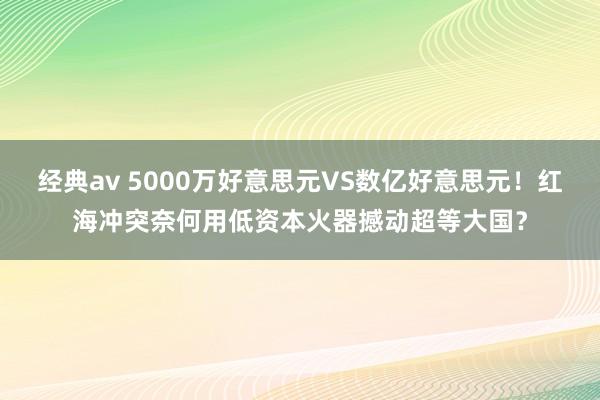 经典av 5000万好意思元VS数亿好意思元!红海冲突奈何用低资本火器撼动超等大国?