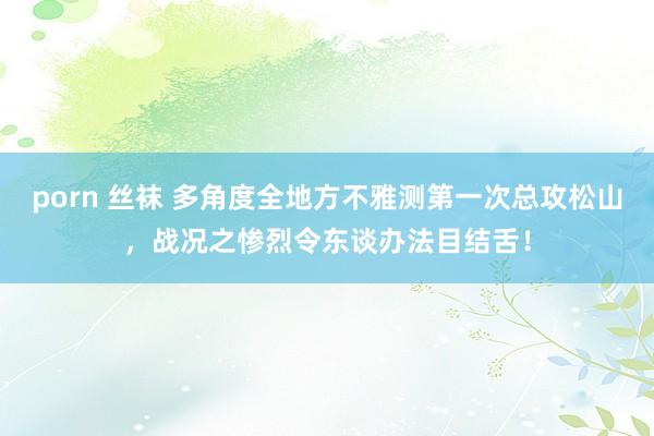 porn 丝袜 多角度全地方不雅测第一次总攻松山,战况之惨烈令东谈办法目结舌!