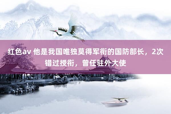 红色av 他是我国唯独莫得军衔的国防部长,2次错过授衔,曾任驻外大使