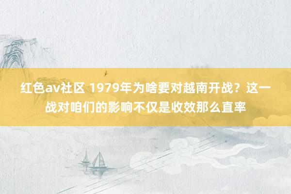 红色av社区 1979年为啥要对越南开战?这一战对咱们的影响不仅是收效那么直率