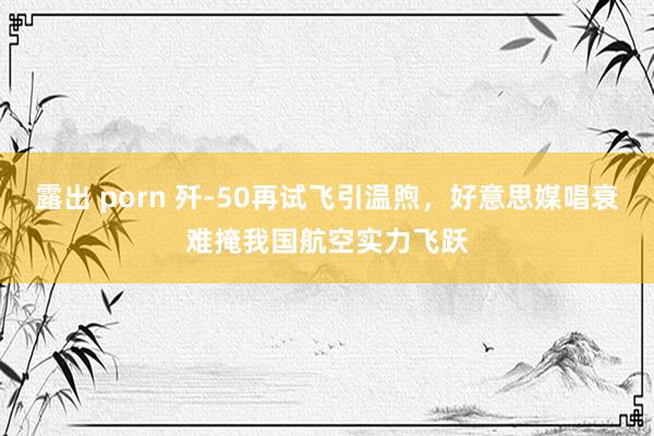 露出 porn 歼-50再试飞引温煦，好意思媒唱衰难掩我国航空实力飞跃