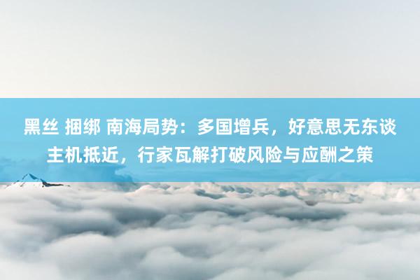 黑丝 捆绑 南海局势:多国增兵,好意思无东谈主机抵近,行家瓦解打破风险与应酬之策