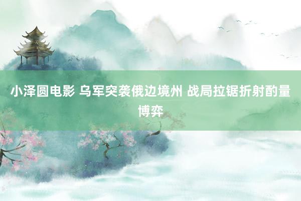 小泽圆电影 乌军突袭俄边境州 战局拉锯折射酌量博弈