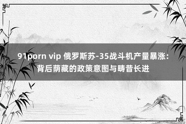 91porn vip 俄罗斯苏-35战斗机产量暴涨:背后荫藏的政策意图与畴昔长进