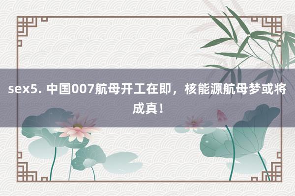 sex5. 中国007航母开工在即，核能源航母梦或将成真！