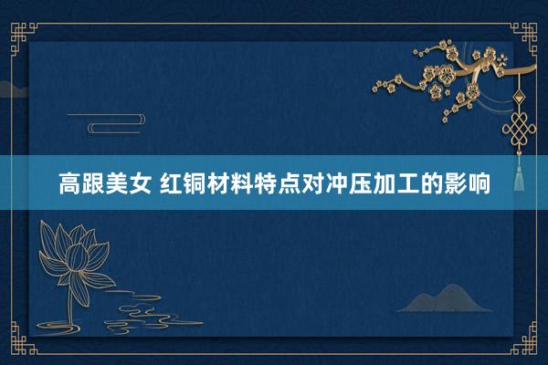 高跟美女 红铜材料特点对冲压加工的影响