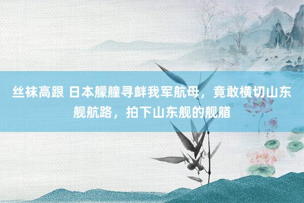 丝袜高跟 日本艨艟寻衅我军航母,竟敢横切山东舰航路,拍下山东舰的舰艏