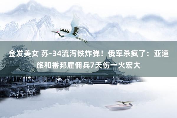 金发美女 苏-34流泻铁炸弹！俄军杀疯了：亚速旅和番邦雇佣兵7天伤一火宏大