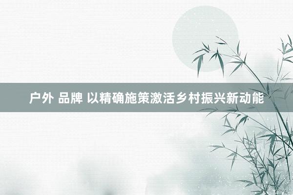 户外 品牌 以精确施策激活乡村振兴新动能