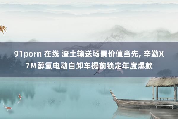 91porn 在线 渣土输送场景价值当先, 辛勤X7M醇氢电动自卸车提前锁定年度爆款