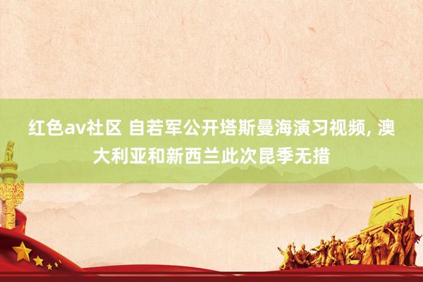 红色av社区 自若军公开塔斯曼海演习视频, 澳大利亚和新西兰此次昆季无措