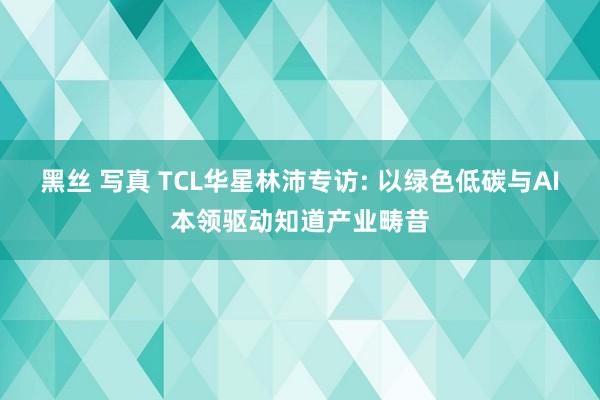 黑丝 写真 TCL华星林沛专访: 以绿色低碳与AI本领驱动知道产业畴昔