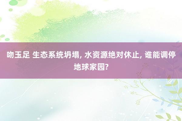 吻玉足 生态系统坍塌, 水资源绝对休止, 谁能调停地球家园?