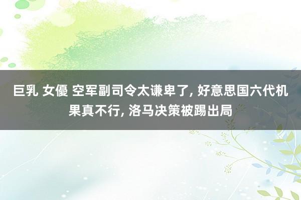巨乳 女優 空军副司令太谦卑了, 好意思国六代机果真不行, 洛马决策被踢出局