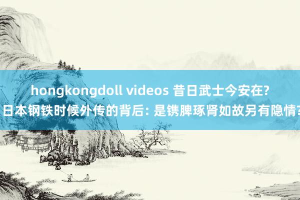 hongkongdoll videos 昔日武士今安在? 日本钢铁时候外传的背后: 是镌脾琢肾如故另有隐情?