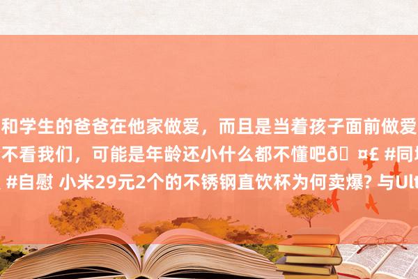 和学生的爸爸在他家做爱,而且是当着孩子面前做爱,太刺激了,孩子完全不看我们,可能是年龄还小什么都不懂吧🤣 #同城 #文爱 #自慰 小米29元2个的不锈钢直饮杯为何卖爆? 与Ultra闪电黄配色和环保理念筹议?