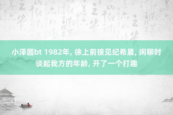 小泽圆bt 1982年, 徐上前接见纪希晨, 闲聊时谈起我方的年龄, 开了一个打趣
