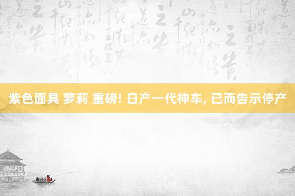 紫色面具 萝莉 重磅! 日产一代神车, 已而告示停产