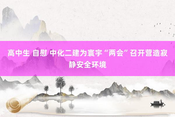 高中生 自慰 中化二建为寰宇“两会”召开营造寂静安全环境