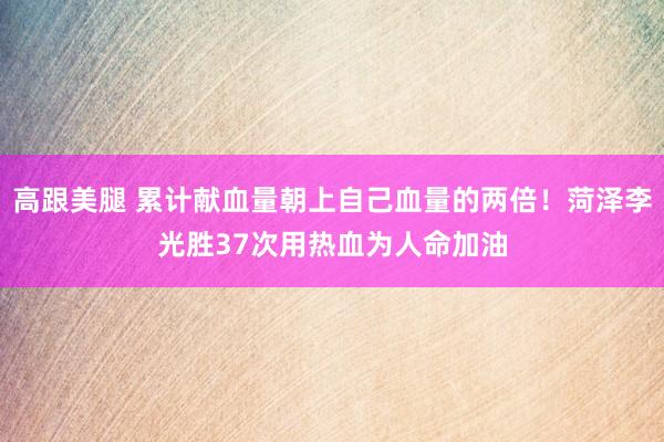 高跟美腿 累计献血量朝上自己血量的两倍!菏泽李光胜37次用热血为人命加油