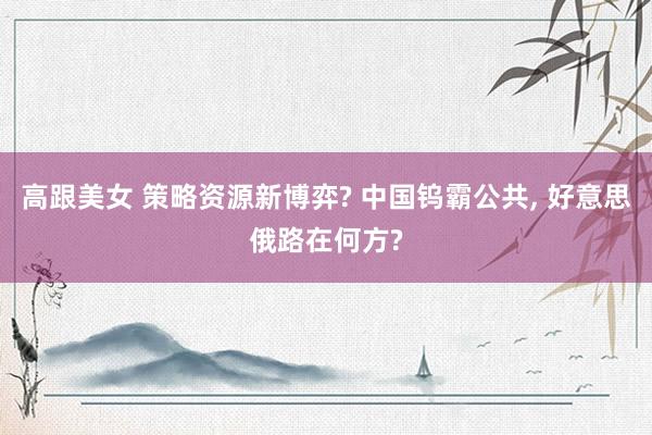 高跟美女 策略资源新博弈? 中国钨霸公共, 好意思俄路在何方?