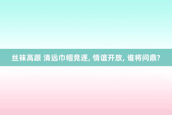 丝袜高跟 清远巾帼竞逐, 情谊开放, 谁将问鼎?