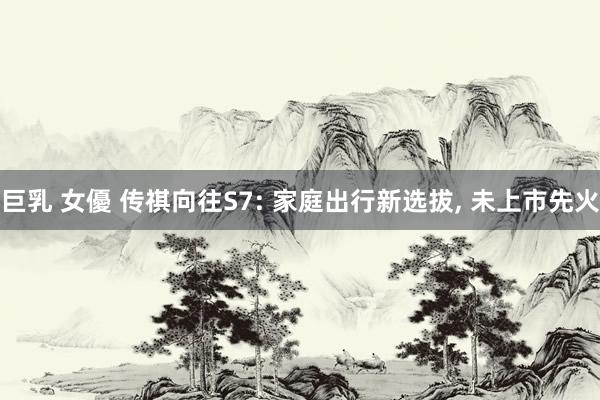 巨乳 女優 传祺向往S7: 家庭出行新选拔, 未上市先火