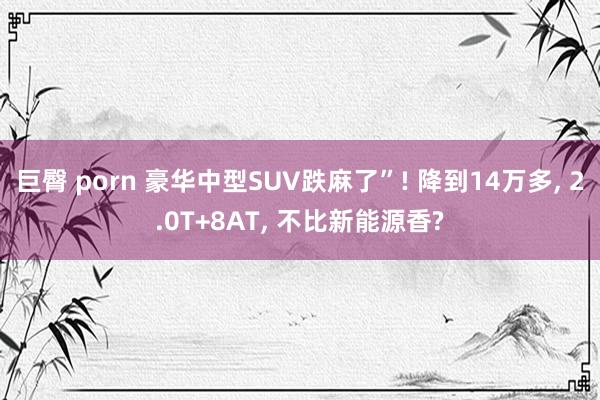 巨臀 porn 豪华中型SUV跌麻了”! 降到14万多, 2.0T+8AT, 不比新能源香?