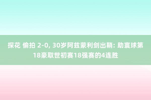 探花 偷拍 2-0, 30岁阿兹蒙利剑出鞘: 助寰球第18豪取世初赛18强赛的4连胜
