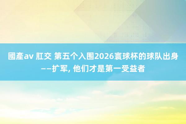 國產av 肛交 第五个入围2026寰球杯的球队出身——扩军, 他们才是第一受益者