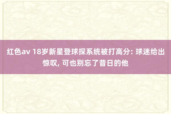 红色av 18岁新星登球探系统被打高分: 球迷给出惊叹, 可也别忘了昔日的他