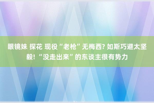 眼镜妹 探花 现役“老枪”无梅西? 如斯巧避太坚毅! “没走出来”的东谈主很有势力