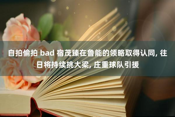 自拍偷拍 bad 宿茂臻在鲁能的领略取得认同, 往日将持续挑大梁, 庄重球队引援