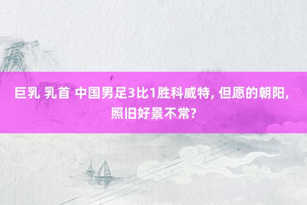 巨乳 乳首 中国男足3比1胜科威特, 但愿的朝阳, 照旧好景不常?